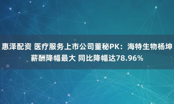 惠泽配资 医疗服务上市公司董秘PK：海特生物杨坤薪酬降幅最大 同比降幅达78.96%