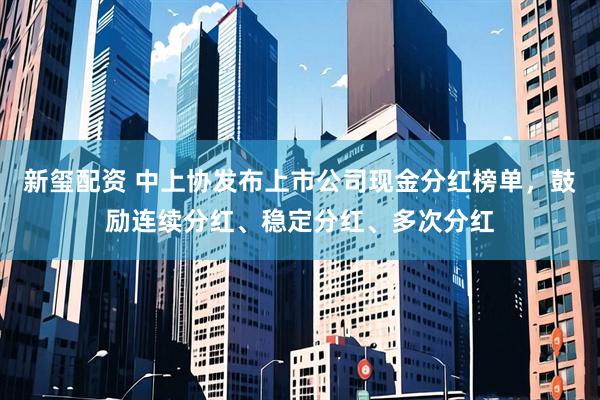 新玺配资 中上协发布上市公司现金分红榜单，鼓励连续分红、稳定分红、多次分红