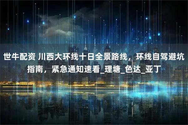 世牛配资 川西大环线十日全景路线，环线自驾避坑指南，紧急通知速看_理塘_色达_亚丁