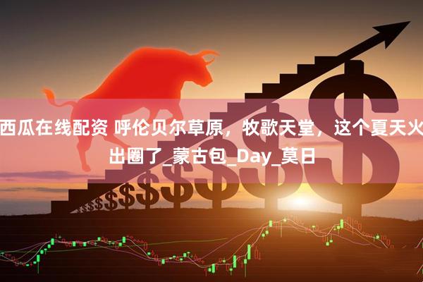 西瓜在线配资 呼伦贝尔草原，牧歌天堂，这个夏天火出圈了_蒙古包_Day_莫日