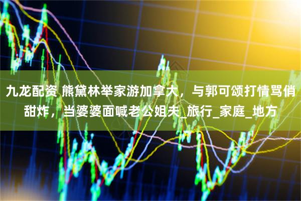 九龙配资 熊黛林举家游加拿大，与郭可颂打情骂俏甜炸，当婆婆面喊老公姐夫_旅行_家庭_地方