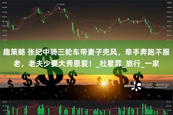 趣策略 张纪中骑三轮车带妻子兜风，牵手奔跑不服老，老夫少妻大秀恩爱！_杜星霖_旅行_一家