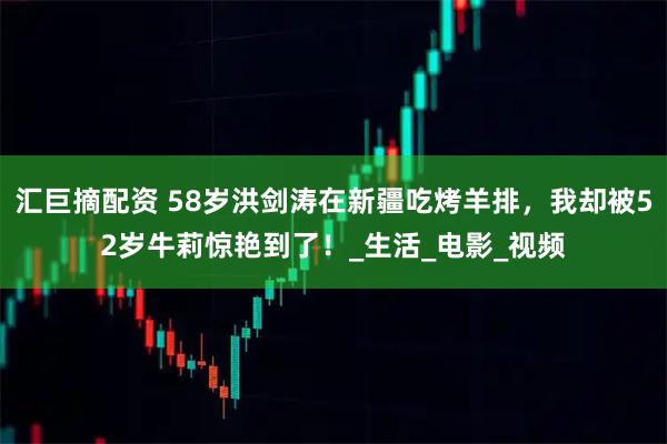 汇巨摘配资 58岁洪剑涛在新疆吃烤羊排，我却被52岁牛莉惊艳到了！_生活_电影_视频