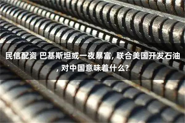 民信配资 巴基斯坦或一夜暴富, 联合美国开发石油, 对中国意味着什么?