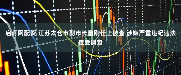 启灯网配资 江苏太仓市副市长童刚任上被查 涉嫌严重违纪违法接受调查