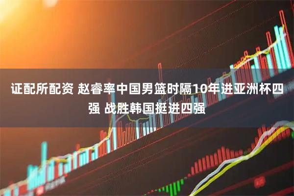 证配所配资 赵睿率中国男篮时隔10年进亚洲杯四强 战胜韩国挺进四强