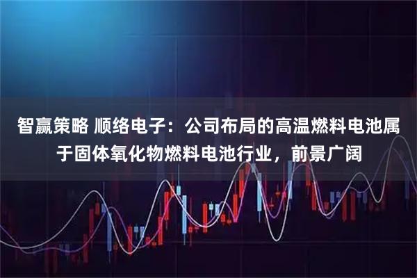 智赢策略 顺络电子：公司布局的高温燃料电池属于固体氧化物燃料电池行业，前景广阔
