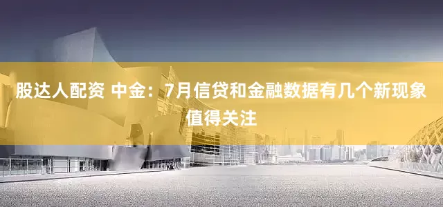 股达人配资 中金：7月信贷和金融数据有几个新现象值得关注