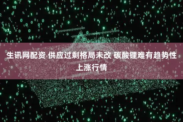 生讯网配资 供应过剩格局未改 碳酸锂难有趋势性上涨行情