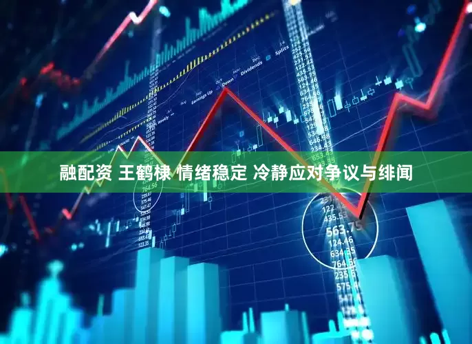 融配资 王鹤棣 情绪稳定 冷静应对争议与绯闻