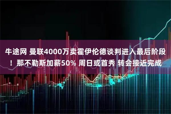 牛途网 曼联4000万卖霍伊伦德谈判进入最后阶段！那不勒斯加薪50% 周日或首秀 转会接近完成