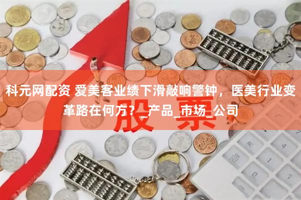 科元网配资 爱美客业绩下滑敲响警钟，医美行业变革路在何方？_产品_市场_公司