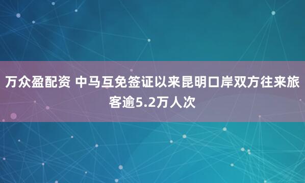 万众盈配资 中马互免签证以来昆明口岸双方往来旅客逾5.2万人次