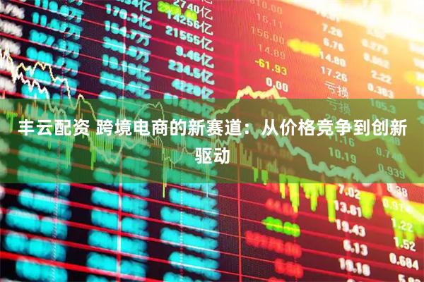 丰云配资 跨境电商的新赛道：从价格竞争到创新驱动