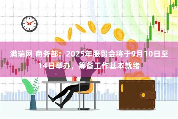 满瑞网 商务部：2025年服贸会将于9月10日至14日举办，筹备工作基本就绪