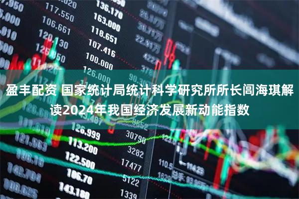 盈丰配资 国家统计局统计科学研究所所长闾海琪解读2024年我国经济发展新动能指数