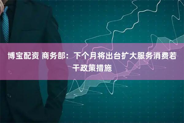博宝配资 商务部：下个月将出台扩大服务消费若干政策措施