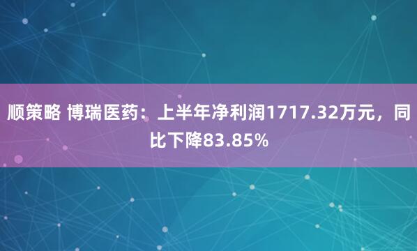 顺策略 博瑞医药：上半年净利润1717.32万元，同比下降83.85%