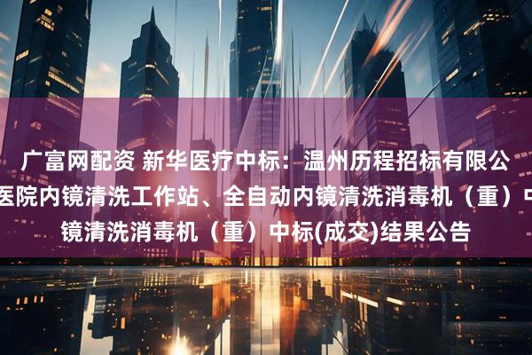 广富网配资 新华医疗中标：温州历程招标有限公司关于温州市人民医院内镜清洗工作站、全自动内镜清洗消毒机（重）中标(成交)结果公告