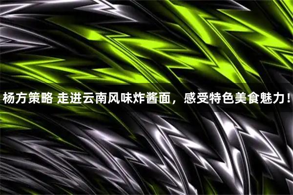 杨方策略 走进云南风味炸酱面，感受特色美食魅力！