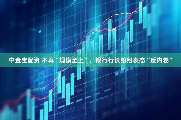 中金宝配资 不再“规模至上”，银行行长纷纷表态“反内卷”