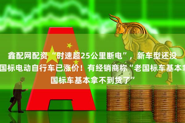 鑫配网配资 “时速超25公里断电”，新车型还没到店，有老国标电动自行车已涨价！有经销商称“老国标车基本拿不到货了”