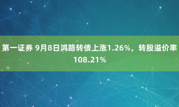 第一证券 9月8日鸿路转债上涨1.26%，转股溢价率108.21%