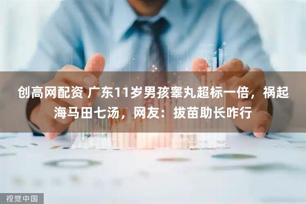 创高网配资 广东11岁男孩睾丸超标一倍，祸起海马田七汤，网友：拔苗助长咋行