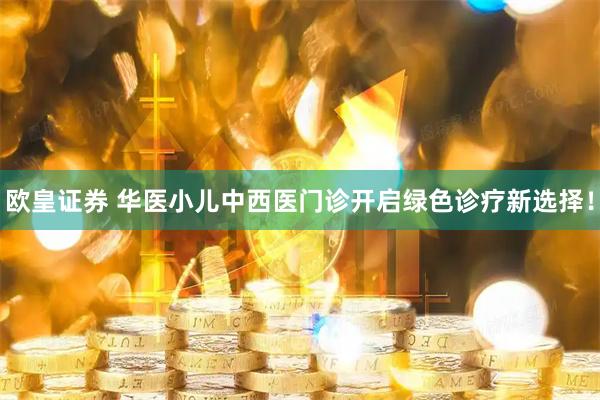 欧皇证券 华医小儿中西医门诊开启绿色诊疗新选择！