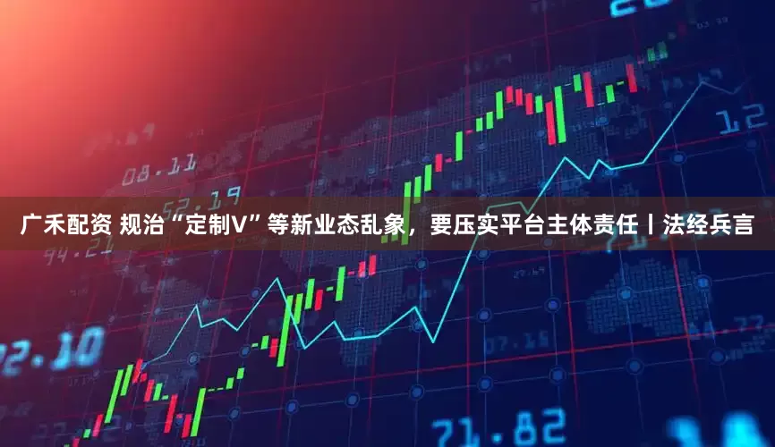 广禾配资 规治“定制V”等新业态乱象,要压实平台主体责任丨法经兵言