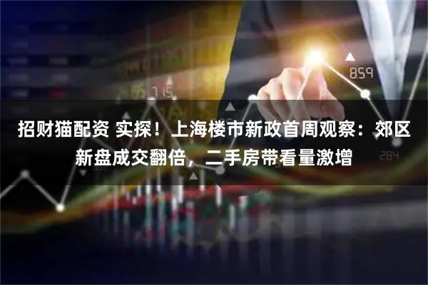 招财猫配资 实探！上海楼市新政首周观察：郊区新盘成交翻倍，二手房带看量激增