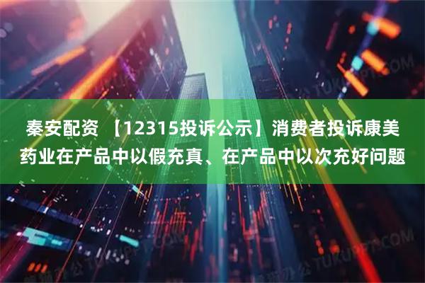 秦安配资 【12315投诉公示】消费者投诉康美药业在产品中以假充真、在产品中以次充好问题