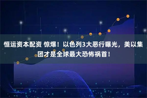 恒运资本配资 惊爆！以色列3大恶行曝光，美以集团才是全球最大恐怖祸首！