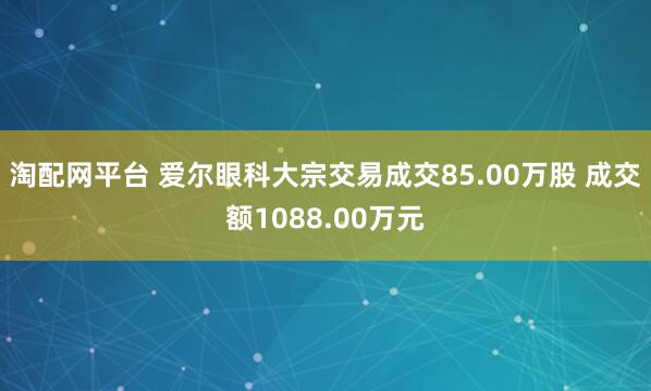 淘配网平台 爱尔眼科大宗交易成交85.00万股 成交额1088.00万元