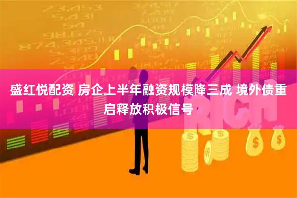 盛红悦配资 房企上半年融资规模降三成 境外债重启释放积极信号