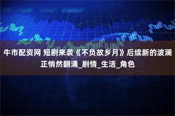 牛市配资网 短剧来袭《不负故乡月》后续新的波澜正悄然翻涌_剧情_生活_角色