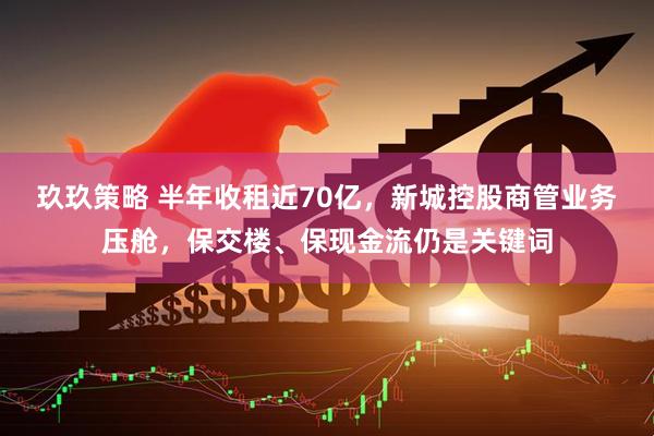 玖玖策略 半年收租近70亿，新城控股商管业务压舱，保交楼、保现金流仍是关键词