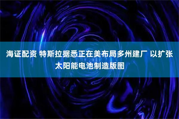 海证配资 特斯拉据悉正在美布局多州建厂 以扩张太阳能电池制造版图