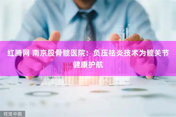 红腾网 南京股骨髋医院：负压祛炎技术为髋关节健康护航