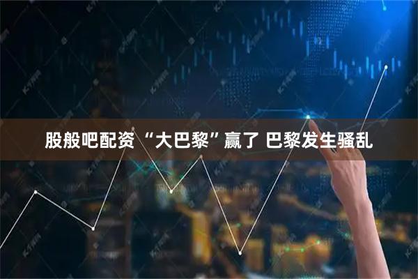股般吧配资 “大巴黎”赢了 巴黎发生骚乱